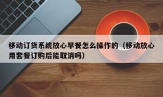 移动订货系统放心早餐怎么操作的（移动放心用套餐订购后能取消吗）