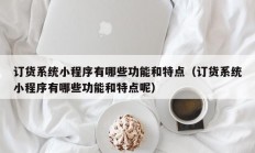 订货系统小程序有哪些功能和特点（订货系统小程序有哪些功能和特点呢）