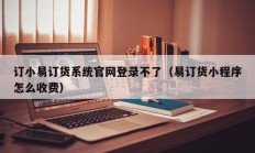 订小易订货系统官网登录不了（易订货小程序怎么收费）